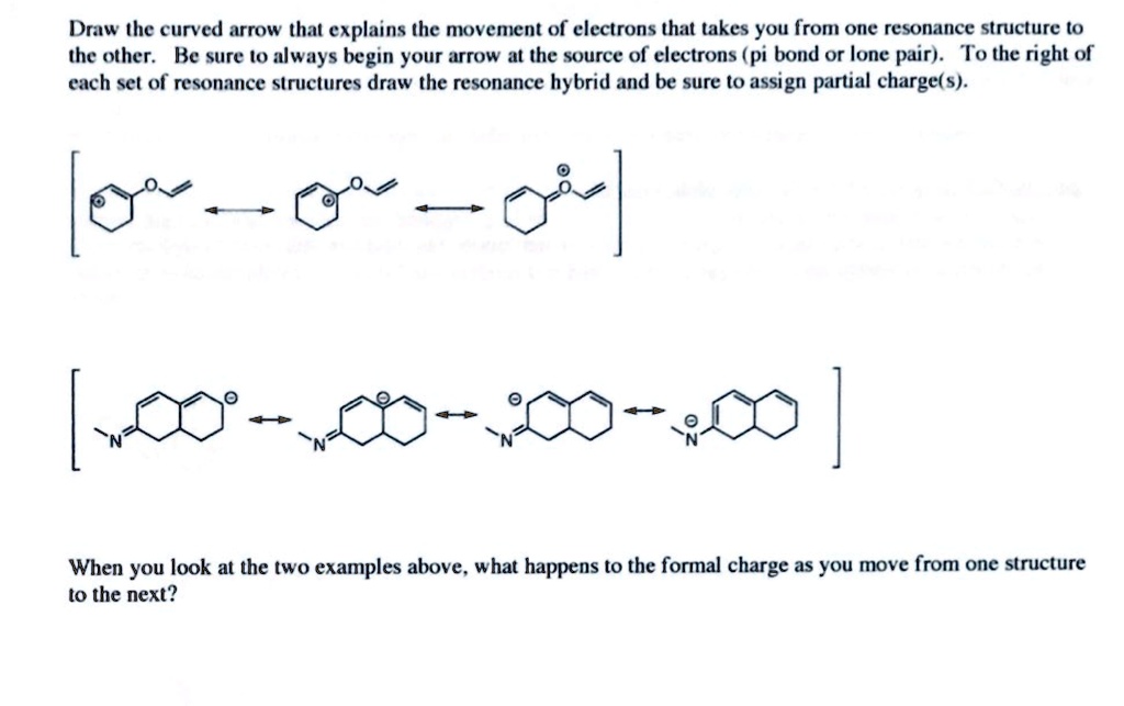 Draw the curved arrow that explains the movement of electrons that takes you from one resonance structure to the other. Be sure to always begin your arrow at the source of electrons (pi bond or lone pair). To the right of each set of resonance structures draw the resonance hybrid and be sure to assign partial charge(s).
When you look at the two examples above, what happens to the formal charge as you move from one structure to the next?