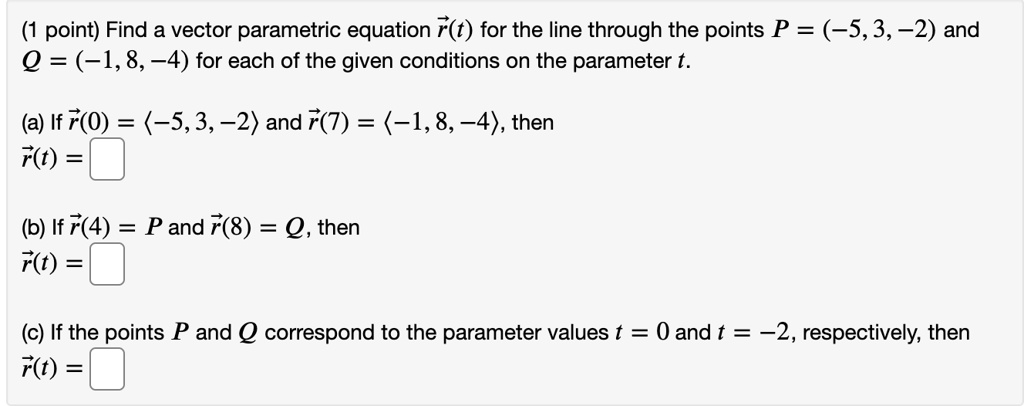 Find a vector parametric equation r??(t) for the line through the points P = (-5, 3, -2) and Q = (-1, 8, -4) for each of the given conditions on the parameter t.

(a) If r??(0) = ?-5, 3, -2? and r??(7) = ?-1, 8, -4?, then
r??(t) =

(b) If r??(4) = P and r??(8) = Q, then
r??(t) =

(c) If the points P and Q correspond to the parameter values t = 0 and t = -2, respectively, then
r??(t) =
