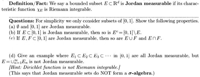 Definition/Fact: We say a bounded subset E ⊂ℝ^d is Jordan measurable if its characteristic function  is Riemann integrable.
Questions: For simplicity we only consider subsets of [0, 1]. Show the following properties.
(a) ∅ and [0, 1] are Jordan measurable.
(b) If E ⊂ [0, 1] is Jordan measurable, then so is E^c = [0, 1] ∖ E.
(c) If E, F ⊂ [0, 1] are Jordan measurable, then so are E ∪ F and E ∩ F.
(d) Give an example where E1 ⊂ E2 ⊂ E3 ⊂⋯ in [0, 1] are all Jordan measurable, but E = ⋃n=1^∞ En is not Jordan measurable.
Hint: Dirichlet function is not Riemann integrable.
(This says that Jordan measurable sets do NOT form a σ-algebra.)