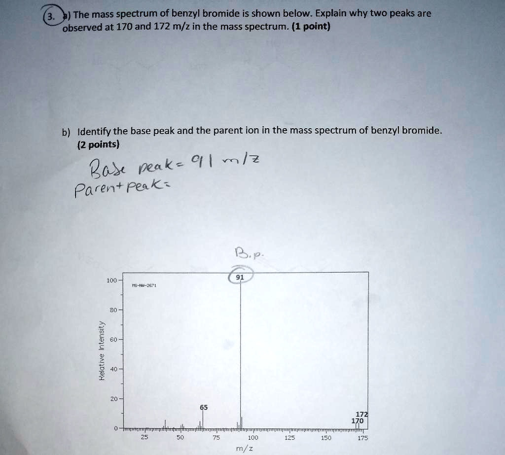 3. a) The mass spectrum of benzyl bromide is shown below. Explain why two peaks are observed at 170 and 172 m/z in the mass spectrum. (1 point)
b) Identify the base peak and the parent ion in the mass spectrum of benzyl bromide. (2 points)
Base peak= 91 m/z
Parent peak=
Relative Intensity
91
65
172
170
m/z