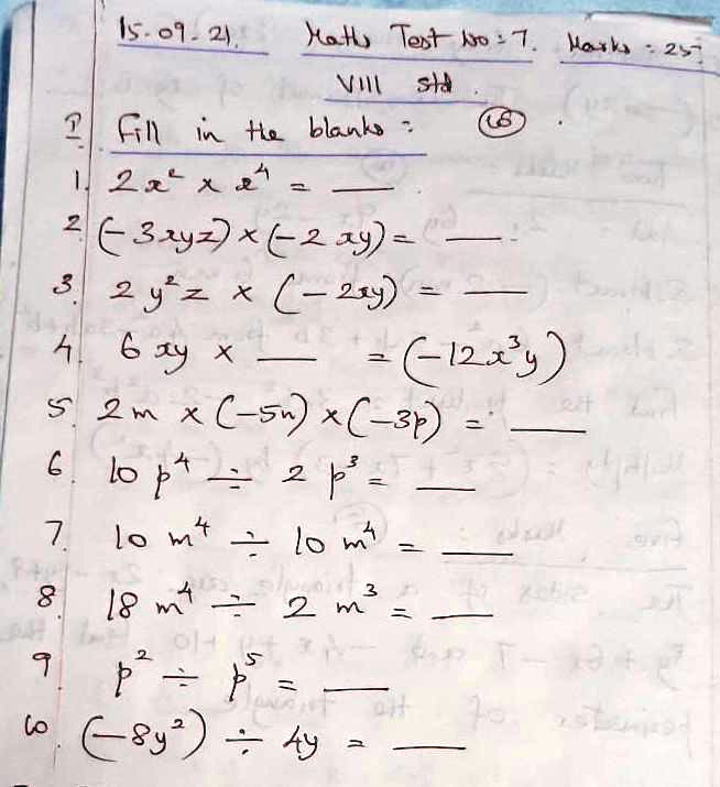 15-09-21.
Maths Test No:7. Marks: 25
VIII std
(6)
1 Fill in the blanks:
1. 2x^2 × x^4 =
2. (-3xyz) × (-2xy) =
3. 2y^2z × (-2xy) =
4. 6xy ×  = (-12x^2y)
5. 2m × (-5n) × (-3p) =
6. 10p^4 ÷ 2p^3 =
7. 10m^4 ÷ 10m^4 =
8. 18m^4 ÷ 2m^3 =
9. p^2 ÷ p^5 =
10. (-8y^2) ÷ 4y =