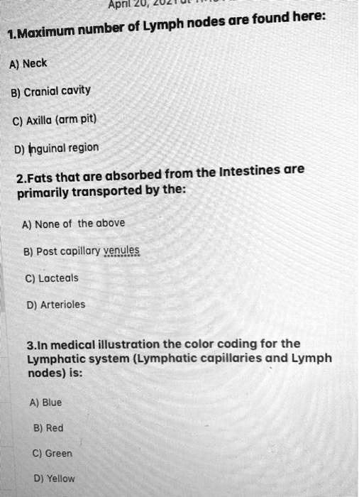 1. Maximum number of Lymph nodes are found here:

A) Neck

B) Cranial cavity

C) Axilla (arm pit)

D) Inguinal region

2.Fats that are absorbed from the Intestines are primarily transported by the:

A) None of the above

B) Post capillary venules

C) Lacteals

D) Arterioles

3.In medical illustration the color coding for the Lymphatic system (Lymphatic capillaries and Lymph nodes) is:

A) Blue

B) Red

C) Green

D) Yellow