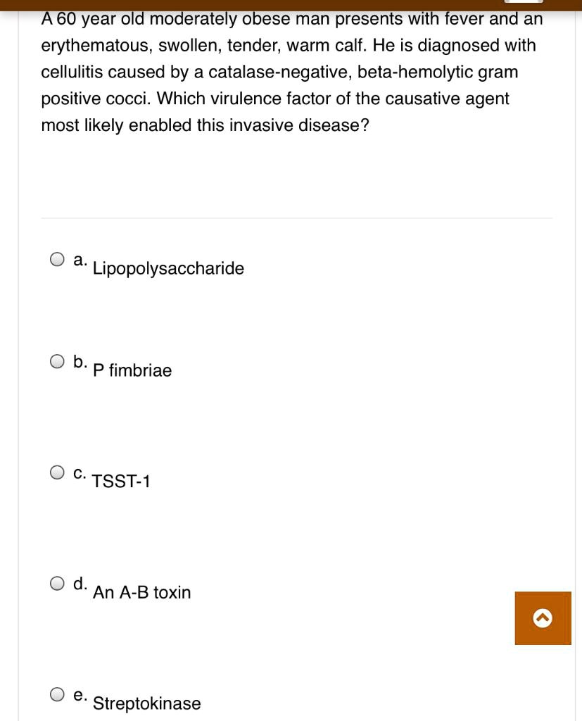 A 60 year old moderately obese man presents with fever and an erythematous, swollen, tender, warm calf. He is diagnosed with cellulitis caused by a catalase-negative, beta-hemolytic gram positive cocci. Which virulence factor of the causative agent most likely enabled this invasive disease?

a. Lipopolysaccharide
b. P fimbriae
c. TSST-1
d. An A-B toxin
e. Streptokinase
