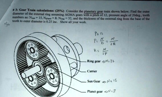 # 3: Gear Train calculations: (25%) Consider the planetary gear train shown below. Find the outer diameter of the external ring assuming AGMA gears with a pitch of 12, pressure angle of 20deg., tooth numbers as: Nsun = 15, Nplanet = 8. Nring = 32, and the thickness of the external ring from the base of the tooth to outer diameter is 0.25 inc. Show all your work.

P = 12
P = N/D = N/2R
R = N/2P

Ring gear => N = 32
Carrier
Sun Gear => N = 15
Planet gear => N = 8
