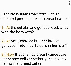 Jennifer Williams was born with an inherited predisposition to breast cancer.
1. At the cellular and genetic level, what was she born with?
2. At birth, were cells in her breast genetically identical to cells in her liver?
3. Now that she has breast cancer, are her cancer cells genetically identical to her normal breast cells?