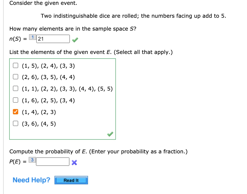 Consider the given event.
Two indistinguishable dice are rolled; the numbers facing up add to 5.
How many elements are in the sample space S?
n(S) = 21
List the elements of the given event E. (Select all that apply.)
(1, 5), (2, 4), (3, 3)
(2, 6), (3, 5), (4, 4)
(1, 1), (2, 2), (3, 3), (4, 4), (5, 5)
(1, 6), (2, 5), (3, 4)
(1, 4), (2, 3)
(3, 6), (4, 5)
Compute the probability of E. (Enter your probability as a fraction.)
P(E) =
Need Help?
Read It