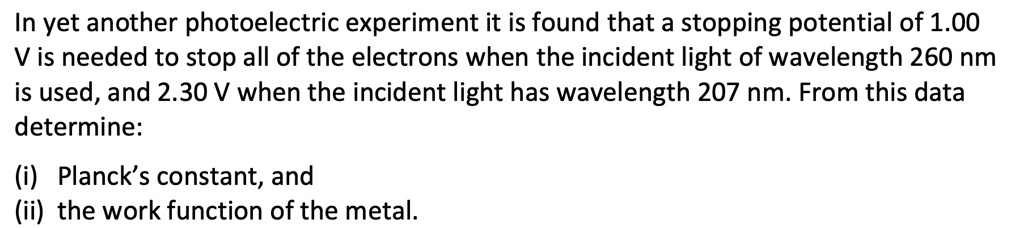 In yet another photoelectric experiment it is found that a stopping potential of 1.00 V is needed to stop all of the electrons when the incident light of wavelength 260 nm is used, and 2.30 V when the incident light has wavelength 207 nm. From this data determine:

(i) Planck's constant, and
(ii) the work function of the metal.