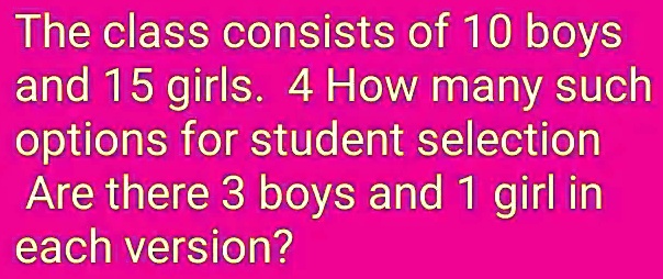 the class consists of 10 boys and 15 girls 4 how many such options for student selection are there 3 boys and 1 girl in each version 18755