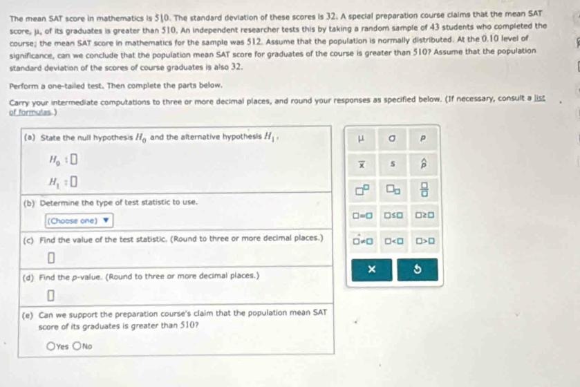 The mean SAT score in mathematics is 510. The standard deviation of these scores is 32. A special preparation course claims that the mean SAT score, ??, of its graduates is greater than 510. An independent researcher tests this by taking a random sample of 43 students who completed the course; the mean SAT score in mathematics for the sample was 512. Assume that the population is normally distributed. At the 0.10 level of significance, can we conclude that the population mean SAT score for graduates of the course is greater than 510? Assume that the population standard deviation of the scores of course graduates is also 32.

Perform a one-tailed test. Then complete the parts below.
Carry your intermediate computations to three or more decimal places, and round your responses as specified below. (If necessary, consult a list of formulas.)

(a) State the null hypothesis H? and the alternative hypothesis H?.
H?: ?
H?: ?

(b) Determine the type of test statistic to use.
(Choose one) ?

(c) Find the value of the test statistic. (Round to three or more decimal places.)
?

(d) Find the p-value. (Round to three or more decimal places.)
?

(e) Can we support the preparation course's claim that the population mean SAT score of its graduates is greater than 510?
? Yes ? No