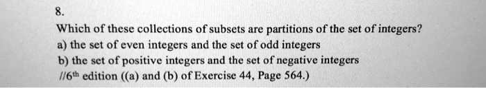8.
Which of these collections of subsets are partitions of the set of integers?
a) the set of even integers and the set of odd integers
b) the set of positive integers and the set of negative integers