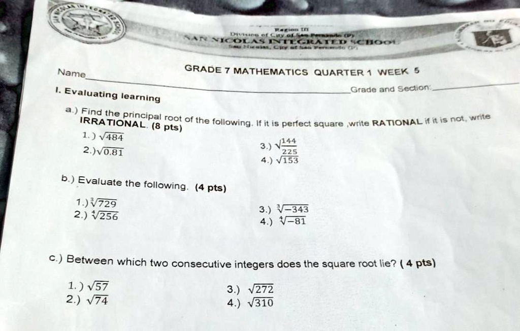 Name
GRADE 7 MATHEMATICS QUARTER 1 WEEK 5
Grade and Section:
I. Evaluating learning
a.) Find the principal root of the following. If it is perfect square ,write RATIONAL if it is not, write
IRRATIONAL. (8 pts)
1.) sqrt484
2.) sqrt0.81
3.) sqrtfrac144225
4.) sqrt153
b.) Evaluate the following. (4 pts)
1.) sqrt[3]729
2.) sqrt[4]256
3.) sqrt[3]-343
4.) sqrt-81
c.) Between which two consecutive integers does the square root lie? (4 pts)
1.) sqrt57
2.) sqrt74
3.) sqrt272
4.) sqrt310