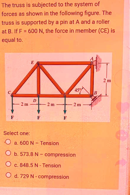The truss is subjected to the system of forces as shown in the following figure. The truss is supported by a pin at A and a roller at B. If F = 600 N, the force in member (CE) is equal to.
Select one:
a. 600 N - Tension
b. 573.8 N - compression
c. 848.5 N - Tension
d. 729 N - compression
