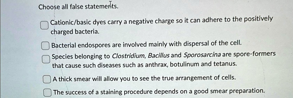 Choose all false statemerits.

? Cationic/basic dyes carry a negative charge so it can adhere to the positively
charged bacteria.
? Bacterial endospores are involved mainly with dispersal of the cell.
? Species belonging to Clostridium, Bacillus and Sporosarcina are spore-formers
that cause such diseases such as anthrax, botulinum and tetanus.
? A thick smear will allow you to see the true arrangement of cells.
? The success of a staining procedure depends on a good smear preparation.