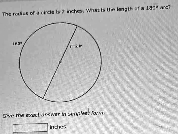The radius of a circle is 2 inches. What is the length of a 180° arc?
180°
r=2 In
Give the exact answer in simplest form.
inches