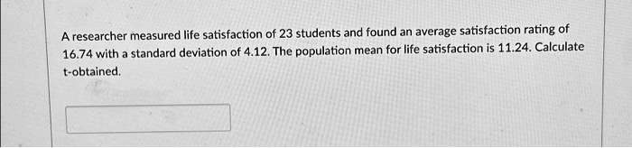 A researcher measured life satisfaction of 23 students and found an average satisfaction rating of 16.74 with a standard deviation of 4.12. The population mean for life satisfaction is 11.24. Calculate t-obtained.