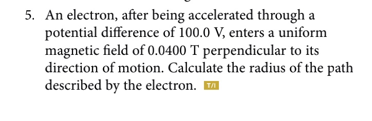 5. An electron, after being accelerated through a potential difference of 100.0 V, enters a uniform magnetic field of 0.0400 T perpendicular to its direction of motion. Calculate the radius of the path described by the electron.