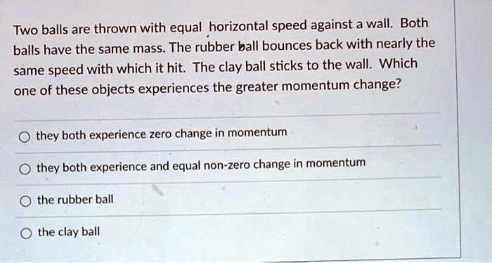 Two balls are thrown with equal horizontal speed against a wall. Both balls have the same mass. The rubber ball bounces back with nearly the same speed with which it hit. The clay ball sticks to the wall. Which one of these objects experiences the greater momentum change?

they both experience zero change in momentum
they both experience and equal non-zero change in momentum
the rubber ball
the clay ball