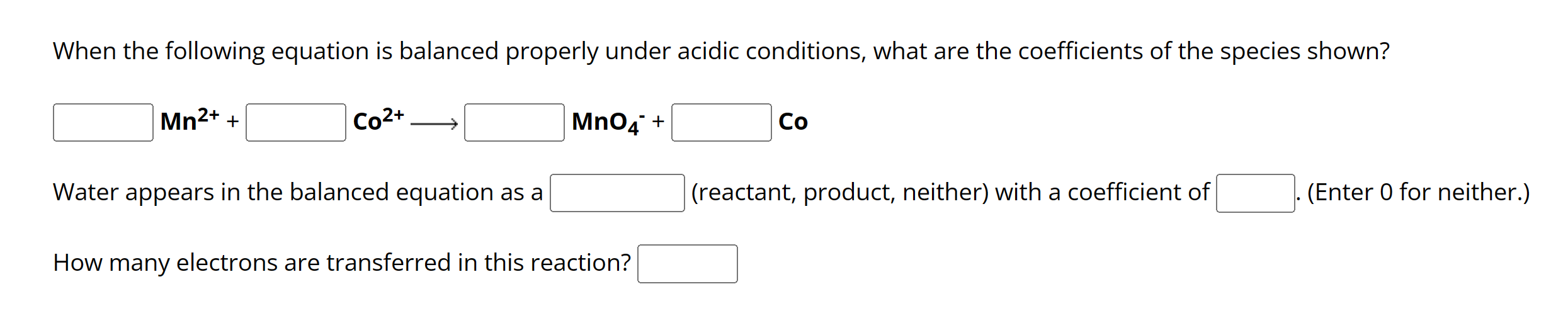 When the following equation is balanced properly under acidic conditions, what are the coefficients of the species shown?

Mn2+ + Co2+ -> MnO4- + Co

Water appears in the balanced equation as a (reactant, product, neither) with a coefficient of . (Enter 0 for neither.)

How many electrons are transferred in this reaction?