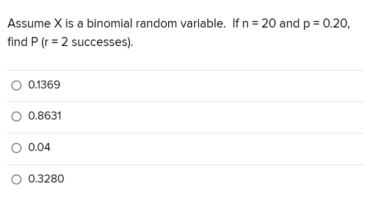 Assume X is a binomial random variable. If n = 20 and p = 0.20, find P (r = 2 successes).
0.1369
0.8631
0.04
0.3280