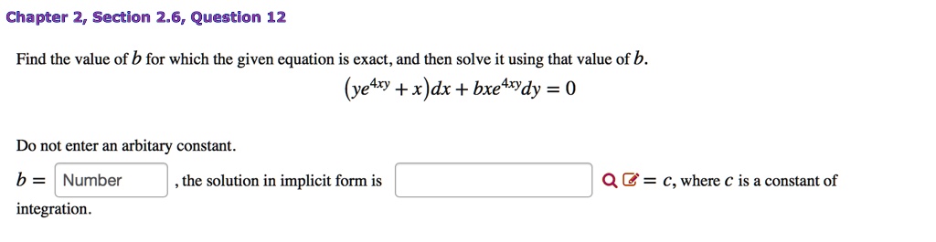 Find the value of b for which the given equation is exact, and then solve it using that value of b.
(ye^4xy + x)dx + bxe^4xydy = 0
Do not enter an arbitrary constant.
b = , the solution in implicit form is = c, where c is a constant of integration.