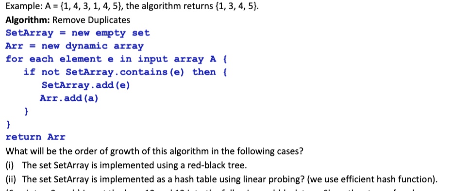 Example: A = 1, 4, 3, 1, 4, 5, the algorithm returns 1, 3, 4, 5.
Algorithm: Remove Duplicates
SetArray = new empty set
Arr = new dynamic array
for each element e in input array A 
if not SetArray.contains (e) then 
SetArray.add(e)
Arr.add(a)


return Arr
What will be the order of growth of this algorithm in the following cases?
(i) The set SetArray is implemented using a red-black tree.
(ii) The set SetArray is implemented as a hash table using linear probing? (we use efficient hash function).