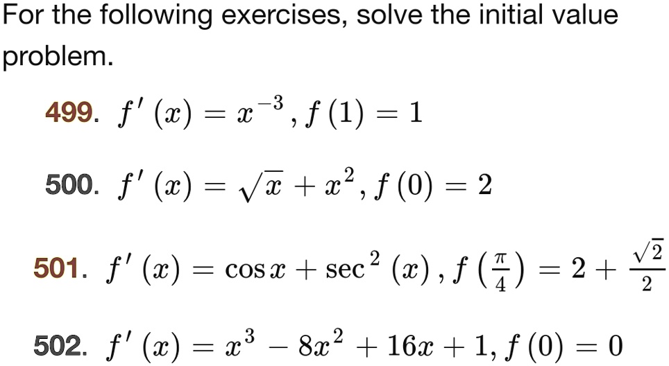 For the following exercises, solve the initial value problem.
499. f'(x) = x^-3, f(1) = 1
500. f'(x) = √(x) + x^2, f(0) = 2
501. f'(x) = cos x + sec^2(x), f((π)/(4)) = 2 + (√(2))/(2)
502. f'(x) = x^3 - 8x^2 + 16x + 1, f(0) = 0