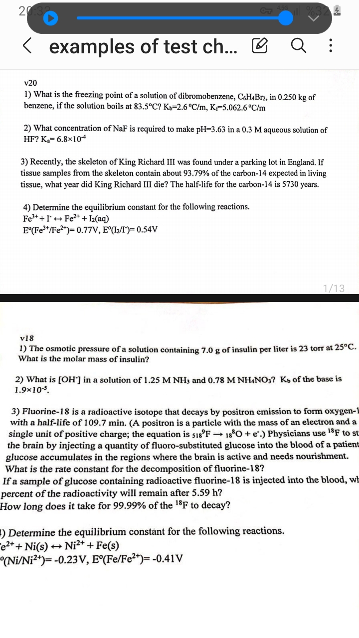 v20
1) What is the freezing point of a solution of dibromobenzene, C6H4Br2, in 0.250 kg of benzene, if the solution boils at 83.5°C? Kb=2.6°C/m, Kf=5.062.6 °C/m

2) What concentration of NaF is required to make pH=3.63 in a 0.3 M aqueous solution of HF? Ka= 6.8×10-4

3) Recently, the skeleton of King Richard III was found under a parking lot in England. If tissue samples from the skeleton contain about 93.79% of the carbon-14 expected in living tissue, what year did King Richard III die? The half-life for the carbon-14 is 5730 years.

4) Determine the equilibrium constant for the following reactions.
Fe3+ + I- ? Fe2+ + I2(aq)
E°(Fe3+/Fe2+)= 0.77V, E°(I2/I-)= 0.54V

v18
1) The osmotic pressure of a solution containing 7.0 g of insulin per liter is 23 torr at 25°C. What is the molar mass of insulin?

2) What is [OH-] in a solution of 1.25 M NH3 and 0.78 M NH4NO3? Kb of the base is 1.9×10-5.

3) Fluorine-18 is a radioactive isotope that decays by positron emission to form oxygen-18 with a half-life of 109.7 min. (A positron is a particle with the mass of an electron and a single unit of positive charge; the equation is 18/9 F ? 18/8 O + e+.) Physicians use 18F to study the brain by injecting a quantity of fluoro-substituted glucose into the blood of a patient; glucose accumulates in the regions where the brain is active and needs nourishment.
What is the rate constant for the decomposition of fluorine-18?
If a sample of glucose containing radioactive fluorine-18 is injected into the blood, what percent of the radioactivity will remain after 5.59 h?
How long does it take for 99.99% of the 18F to decay?

4) Determine the equilibrium constant for the following reactions.
Fe2+ + Ni(s) ? Ni2+ + Fe(s)
E°(Ni/Ni2+)= -0.23V, E°(Fe/Fe2+)= -0.41V