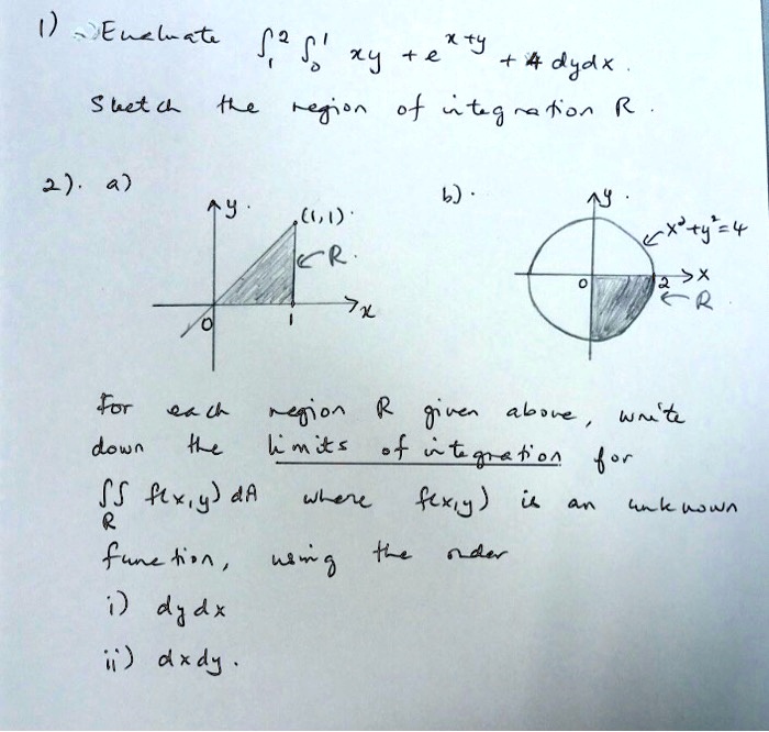 1) Evaluate ??² ??¹ xy + e^x+y + 4 dydx. 
Sketch the region of integration R.

2). a)
?y
(1,1)
?R
?x
0 1

b)
?y
?x²+y²=4
0 ?x
2
?R

For each region R given above, write down the limits of integration for ?R f(x,y) dA where f(x,y) is an unknown function, using the order
i) dydx
ii) dxdy.