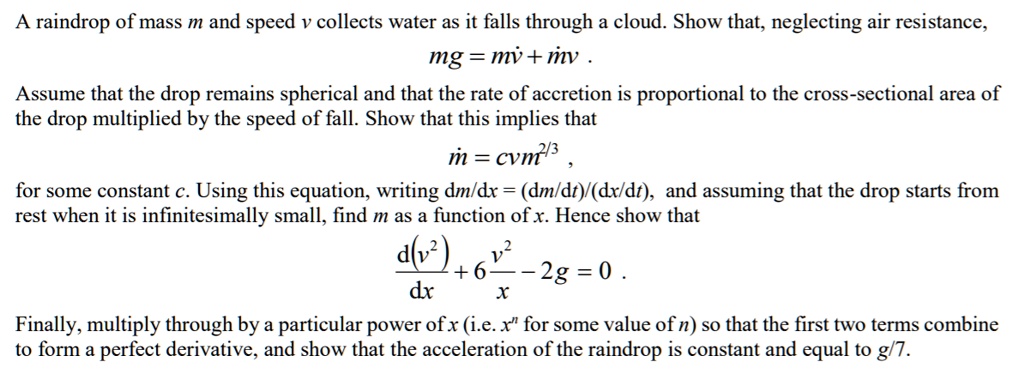 A raindrop of mass m and speed v collects water as it falls through a cloud. Show that, neglecting air resistance, mg = mu0076u0307 + mu0307v .
Assume that the drop remains spherical and that the rate of accretion is proportional to the cross-sectional area of the drop multiplied by the speed of fall. Show that this implies that
mu0307 = cvm^2/3 ,
for some constant c. Using this equation, writing dm/dx = (dm/dt)/(dx/dt), and assuming that the drop starts from rest when it is infinitesimally small, find m as a function of x. Hence show that
d(v^2)/dx + 6v^2/x - 2g = 0 .
Finally, multiply through by a particular power of x (i.e. x^n for some value of n) so that the first two terms combine to form a perfect derivative, and show that the acceleration of the raindrop is constant and equal to g/7.