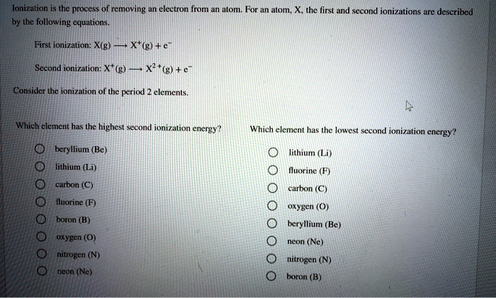 Ionization is the process of removing an electron from an atom. For an atom, X, the first and second ionizations are described by the following equations.

First ionization: X(g) ? X?(g) + e?

Second ionization: X?(g) ? X²?(g) + e?

Consider the ionization of the period 2 elements.

Which element has the highest second ionization energy?

? beryllium (Be)
? lithium (Li)
? carbon (C)
? fluorine (F)
? boron (B)
? oxygen (O)
? nitrogen (N)
? neon (Ne)

Which element has the lowest second ionization energy?

? lithium (Li)
? fluorine (F)
? carbon (C)
? oxygen (O)
? beryllium (Be)
? neon (Ne)
? nitrogen (N)
? boron (B)