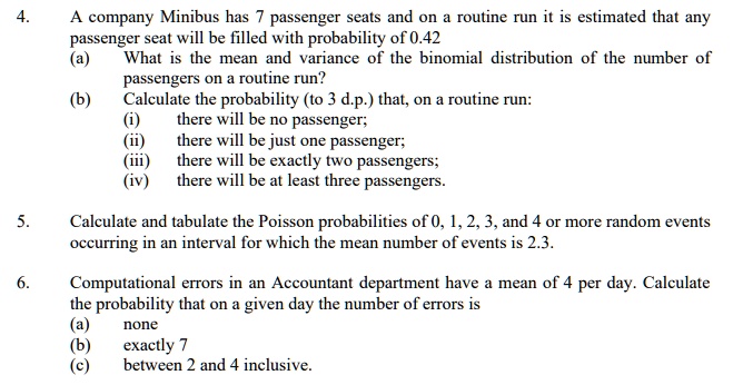 4.
A company Minibus has 7 passenger seats and on a routine run it is estimated that any
passenger seat will be filled with probability of 0.42
(a) What is the mean and variance of the binomial distribution of the number of
passengers on a routine run?
(b) Calculate the probability (to 3 d.p.) that, on a routine run:
(i) there will be no passenger;
(ii) there will be just one passenger;
(iii) there will be exactly two passengers;
(iv) there will be at least three passengers.
5. Calculate and tabulate the Poisson probabilities of 0, 1, 2, 3, and 4 or more random events
occurring in an interval for which the mean number of events is 2.3.
6. Computational errors in an Accountant department have a mean of 4 per day. Calculate
the probability that on a given day the number of errors is
(a) none
(b) exactly 7
(c) between 2 and 4 inclusive.