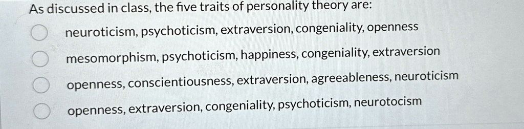 As discussed in class, the five traits of personality theory are:
neuroticism, psychoticism, extraversion, congeniality, openness
mesomorphism, psychoticism, happiness, congeniality, extraversion
openness, conscientiousness, extraversion, agreeableness, neuroticism
openness, extraversion, congeniality, psychoticism, neurotocism