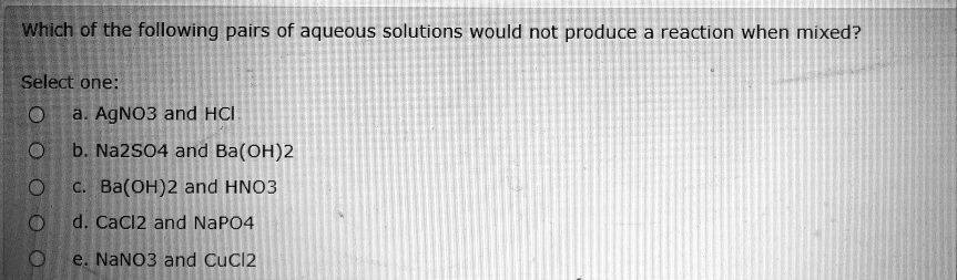 Which of the following pairs of aqueous solutions would not produce a reaction when mixed?
Select one:
a. AgNO3 and HCI
b. Na2SO4 and Ba(OH)2
c. Ba(OH)2 and HNO3
d. CaCl2 and NaPO4
e. NaNO3 and CuCl2