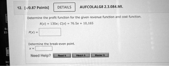 12. [-/0.87 Points] DETAILS AUFCOLALG8 2.3.084.MI.
Determine the profit function for the given revenue function and cost function.
R(x) = 130x; C(x) = 76.5x + 10,165
P(x) =
Determine the break-even point.
x =