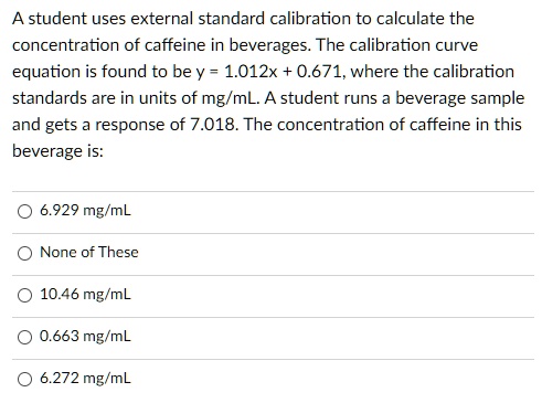 A student uses external standard calibration to calculate the concentration of caffeine in beverages. The calibration curve equation is found to be y = 1.012x + 0.671, where the calibration standards are in units of mg/mL. A student runs a beverage sample and gets a response of 7.018. The concentration of caffeine in this beverage is:

6.929 mg/mL
None of These
10.46 mg/mL
0.663 mg/mL
6.272 mg/mL