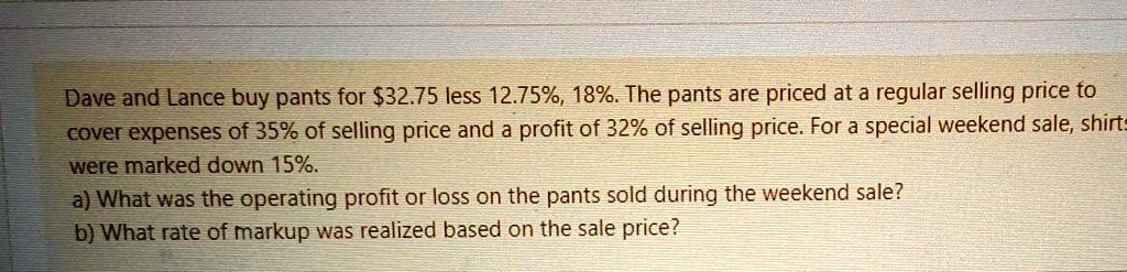 Dave and Lance buy pants for 32.75 less 12.75%, 18%. The pants are priced at a regular selling price to cover expenses of 35% of selling price and a profit of 32% of selling price. For a special weekend sale, pants were marked down 15%.
a) What was the operating profit or loss on the pants sold during the weekend sale?
b) What rate of markup was realized based on the sale price?