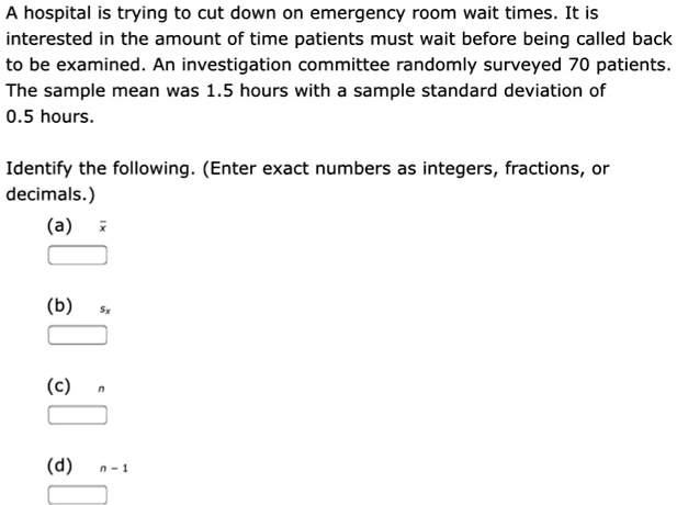 A hospital is trying to cut down on emergency room wait times. It is interested in the amount of time patients must wait before being called back to be examined. An investigation committee randomly surveyed 70 patients. The sample mean was 1.5 hours with a sample standard deviation of 0.5 hours.

Identify the following. (Enter exact numbers as integers, fractions, or decimals.)
(a) x?
(b) sx
(c) n
(d) n - 1
