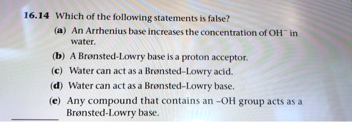 16.14 Which of the following statements is false?
(a) An Arrhenius base increases the concentration of OH? in
water.
(b) A Brønsted–Lowry base is a proton acceptor.
(c) Water can act as a Brønsted–Lowry acid.
(d) Water can act as a Brønsted–Lowry base.
(e) Any compound that contains an -OH group acts as a
Brønsted–Lowry base.