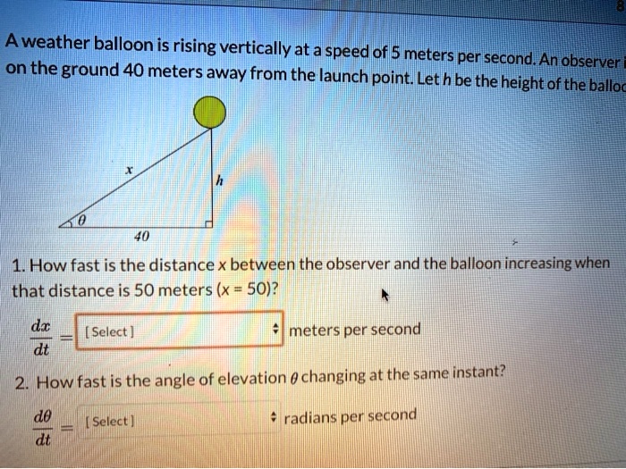 A weather balloon is rising vertically at a speed of 5 meters per second. An observer on the ground 40 meters away from the launch point. Let h be the height of the balloon.

1. How fast is the distance x between the observer and the balloon increasing when that distance is 50 meters (x = 50)?
dx/dt = [ Select ] meters per second

2. How fast is the angle of elevation ? changing at the same instant?
d?/dt = [ Select ] radians per second