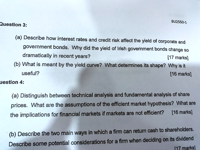 Question 3:

(a) Describe how interest rates and credit risk affect the yield of corporate and government bonds. Why did the yield of Irish government bonds change so dramatically in recent years? [17 marks]

(b) What is meant by the yield curve? What determines its shape? Why is it useful? [16 marks]

Question 4:

(a) Distinguish between technical analysis and fundamental analysis of share prices. What are the assumptions of the efficient market hypothesis? What are the implications for financial markets if markets are not efficient? [16 marks]

(b) Describe the two main ways in which a firm can return cash to shareholders. Describe some potential considerations for a firm when deciding on its dividend [17 marks]