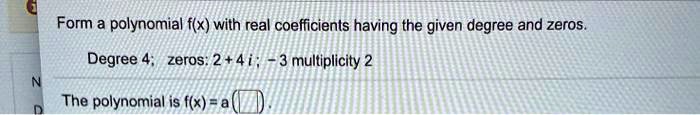 Form a polynomial f(x) with real coefficients having the given degree and zeros.
Degree 4; zeros: 2+4i; -3 multiplicity 2
The polynomial is f(x) = a(oxedqquad)