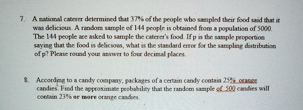 7. A national caterer determined that 37% of the people who sampled their food said that it was delicious. A random sample of 144 people is obtained from a population of 5000. The 144 people are asked to sample the caterer's food. If p is the sample proportion saying that the food is delicious, what is the standard error for the sampling distribution of p? Please round your answer to four decimal places.

8. According to a candy company, packages of a certain candy contain 25% orange candies. Find the approximate probability that the random sample of 500 candies will contain 23% or more orange candies.