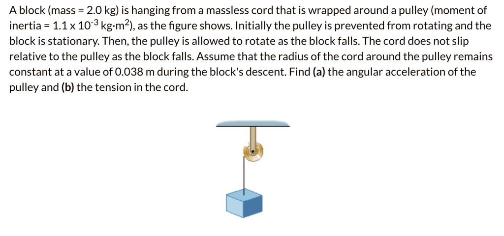 A block (mass = 2.0 kg) is hanging from a massless cord that is wrapped around a pulley (moment of inertia = 1.1 x 10^-3 kg·m²), as the figure shows. Initially the pulley is prevented from rotating and the block is stationary. Then, the pulley is allowed to rotate as the block falls. The cord does not slip relative to the pulley as the block falls. Assume that the radius of the cord around the pulley remains constant at a value of 0.038 m during the block's descent. Find (a) the angular acceleration of the pulley and (b) the tension in the cord.