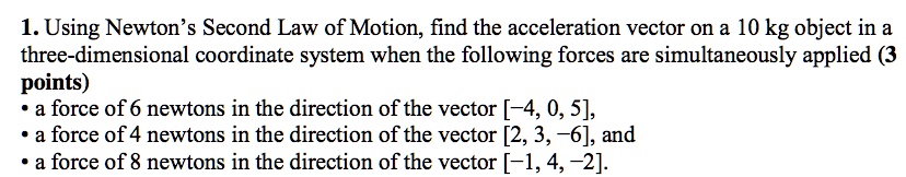 1. Using Newton's Second Law of Motion, find the acceleration vector on a 10 kg object in a
three-dimensional coordinate system when the following forces are simultaneously applied (3
points)
• a force of 6 newtons in the direction of the vector [-4, 0, 5],
• a force of 4 newtons in the direction of the vector [2, 3, -6], and
• a force of 8 newtons in the direction of the vector [-1, 4, -2].