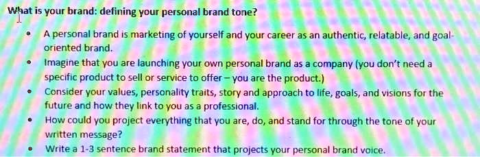 What is your brand: defining your personal brand tone?

• A personal brand is marketing of yourself and your career as an authentic, relatable, and goal-
oriented brand.
• Imagine that you are launching your own personal brand as a company (you don't need a
specific product to sell or service to offer — you are the product.)
• Consider your values, personality traits, story and approach to life, goals, and visions for the
future and how they link to you as a professional.
• How could you project everything that you are, do, and stand for through the tone of your
written message?
• Write a 1-3 sentence brand statement that projects your personal brand voice.