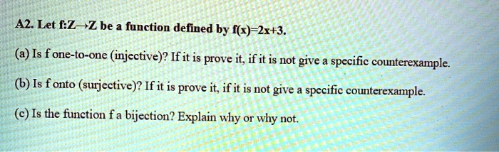 Let f:Z?Z be a function defined by f(x)=2x+3.
(a) Is f one-to-one (injective)? If it is prove it, if it is not give a specific counterexample.
(b) Is f onto (surjective)? If it is prove it, if it is not give a specific counterexample.
(c) Is the function f a bijection? Explain why or why not.