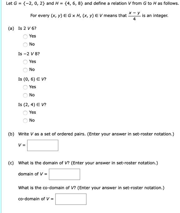Let G = -2, 0, 2 and H = 4, 6, 8 and define a relation V from G to H as follows.

For every (x, y) ? G × H, (x, y) ? V means that (x - y) / 4 is an integer.

(a) Is 2 V 6?
Yes
No

Is -2 V 8?
Yes
No

Is (0, 6) ? V?
Yes
No

Is (2, 4) ? V?
Yes
No

(b) Write V as a set of ordered pairs. (Enter your answer in set-roster notation.)
V =

(c) What is the domain of V? (Enter your answer in set-roster notation.)
domain of V =

What is the co-domain of V? (Enter your answer in set-roster notation.)
co-domain of V =