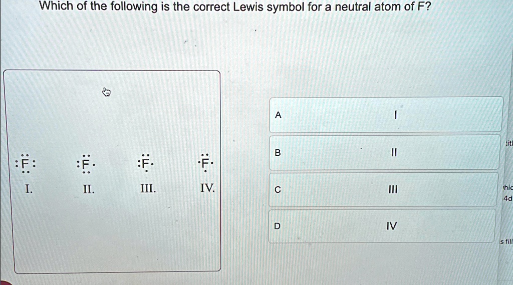 Which of the following is the correct Lewis symbol for a neutral atom of F?

I.   ··F··
II.   ··F··
III.   ··F··
IV.   ··F··
A   I
B   II
C   III
D   IV