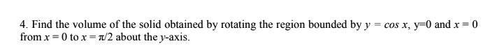 4. Find the volume of the solid obtained by rotating the region bounded by y = cos x, y = 0 and x = 0 from x = 0 to x = pi/2 about the y-axis.