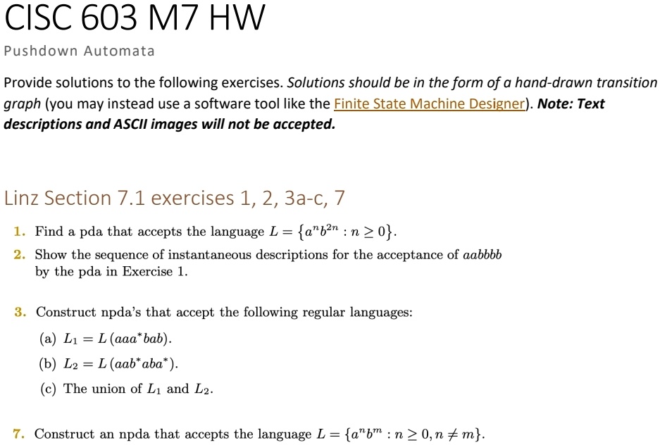 CISC 603 M7 HW
Pushdown Automata
Provide solutions to the following exercises. Solutions should be in the form of a hand-drawn transition
graph (you may instead use a software tool like the Finite State Machine Designer). Note: Text
descriptions and ASCII images will not be accepted.
Linz Section 7.1 exercises 1, 2, 3a-c, 7
1. Find a pda that accepts the language L = {a^nb^2n : n ≥ 0}.
2. Show the sequence of instantaneous descriptions for the acceptance of aabbbb
by the pda in Exercise 1.
3. Construct npda's that accept the following regular languages:
(a) L1 = L(aaa^*bab).
(b) L2 = L(aab^*aba^*).
(c) The union of L1 and L2.
7. Construct an npda that accepts the language L = {a^nb^m : n ≥ 0, n  m}.